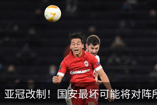 亚冠改制！国安最坏可能将对阵所有日韩球队，2新外援派上大用场